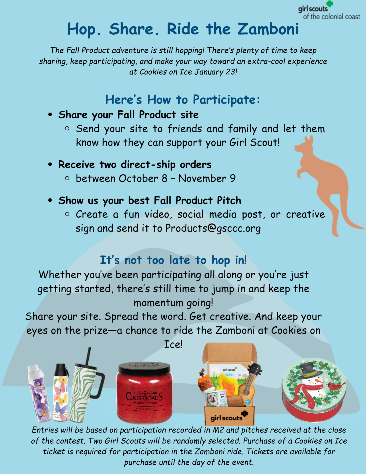 Hop. Share. Ride the Zamboni!  The Fall Product adventure is still hopping! There’s plenty of time to keep sharing, keep participating, and make your way toward an extra-cool experience at Cookies on Ice January 23!  Here’s How to Participate:  Share your Fall Product site Send your site to friends and family and let them know how they can support your Girl Scout! Receive two direct-ship orders between October 8 – November 9 Show us your best Fall Product Pitch Create a fun video, social media post, or creative sign and send it to Products@gsccc.org It’s not too late to hop in! Whether you’ve been participating all along or you’re just getting started, there’s still time to jump in and keep the momentum going! Share your site. Spread the word. Get creative. And keep your eyes on the prize—a chance to ride the Zamboni at Cookies on Ice! Entries will be based on participation recorded in M2 and pitches received at the close of the contest. Two Girl Scouts will be randomly selected. Purchase of a Cookies on Ice ticket is required for participation in the Zamboni ride. Tickets are available for purchase until the day of the event.